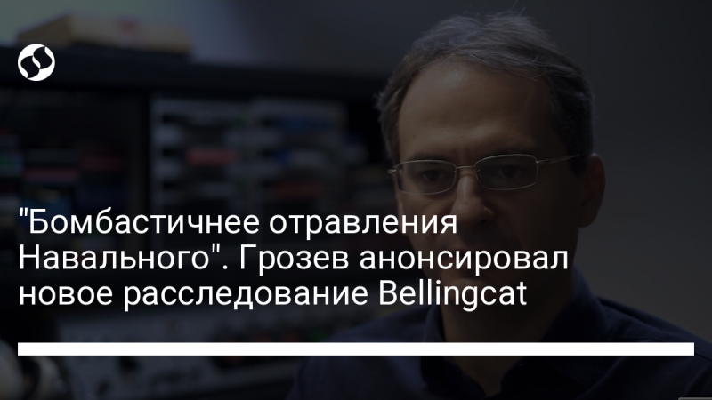 “Бомбастичнее отравления Навального”. Грозев анонсировал новое расследование Bellingcat