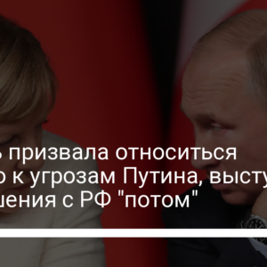 Меркель призвала относиться серьезно к угрозам Путина, выступила за отношения с РФ “потом”