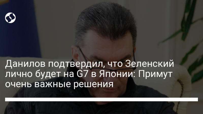 Данилов подтвердил, что Зеленский лично будет на G7 в Японии: Примут очень важные решения