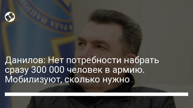 Данилов: Нет потребности набрать сразу 300 000 человек в армию. Мобилизуют, сколько нужно