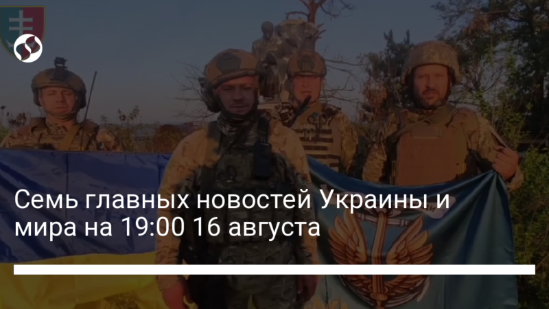 Семь главных новостей Украины и мира на 19:00 16 августа